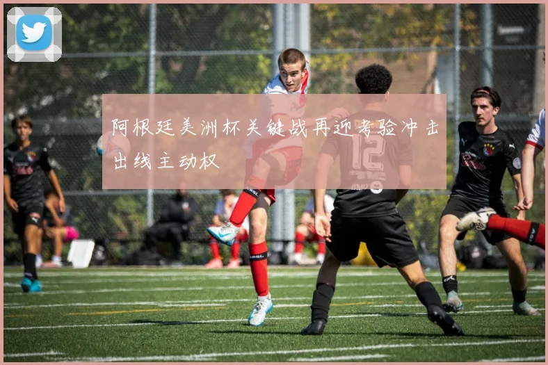 阿根廷美洲杯关键战再迎考验冲击出线主动权