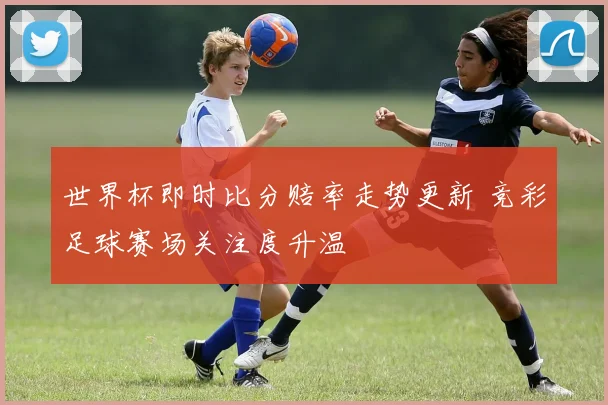 世界杯即时比分赔率走势更新 竞彩足球赛场关注度升温