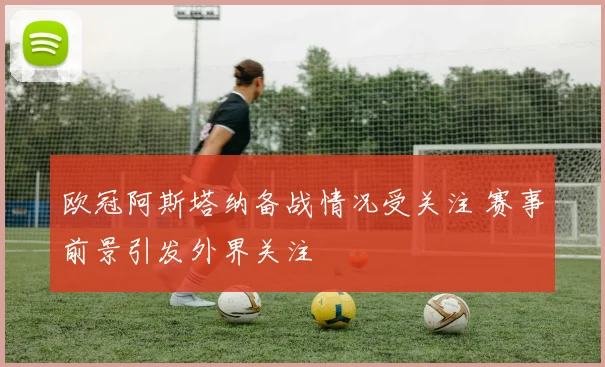 欧冠阿斯塔纳备战情况受关注 赛事前景引发外界关注