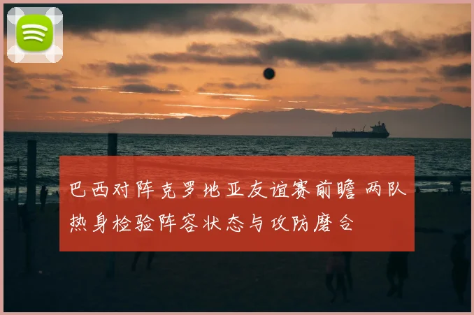 巴西对阵克罗地亚友谊赛前瞻 两队热身检验阵容状态与攻防磨合