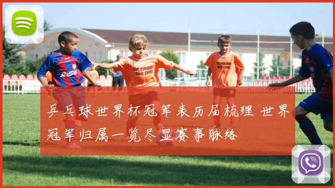 乒乓球世界杯冠军表历届梳理 世界冠军归属一览尽显赛事脉络