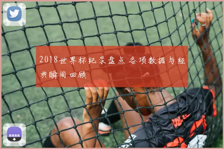 2018世界杯纪录盘点 各项数据与经典瞬间回顾