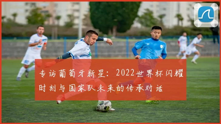 专访葡萄牙新星:2022世界杯闪耀时刻与国家队未来的传承对话