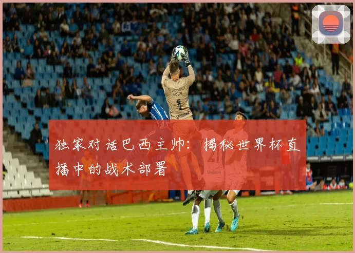独家对话巴西主帅：揭秘世界杯直播中的战术部署