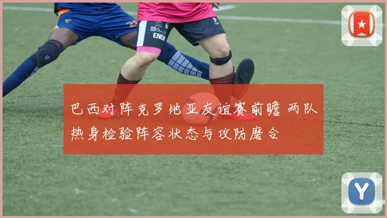 巴西对阵克罗地亚友谊赛前瞻 两队热身检验阵容状态与攻防磨合
