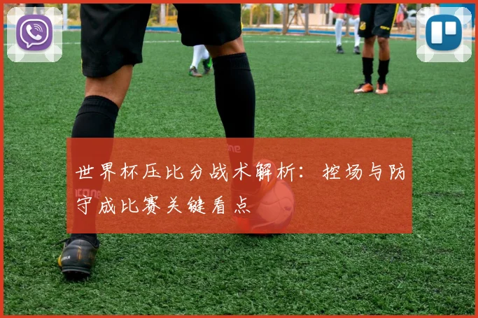 世界杯压比分战术解析：控场与防守成比赛关键看点