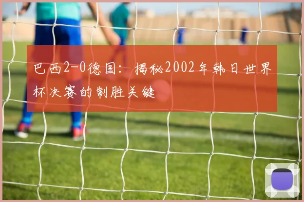巴西2-0德国：揭秘2002年韩日世界杯决赛的制胜关键