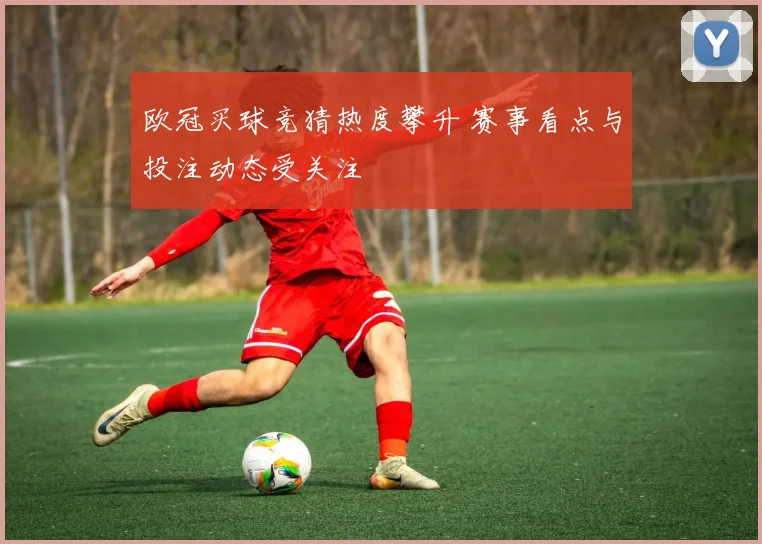 欧冠买球竞猜热度攀升 赛事看点与投注动态受关注