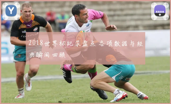 2018世界杯纪录盘点 各项数据与经典瞬间回顾