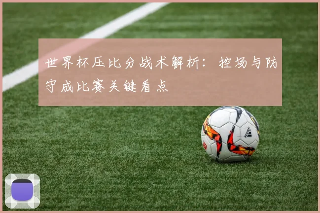 世界杯压比分战术解析：控场与防守成比赛关键看点