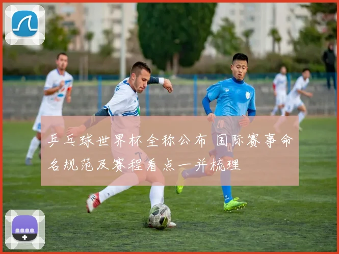 乒乓球世界杯全称公布 国际赛事命名规范及赛程看点一并梳理
