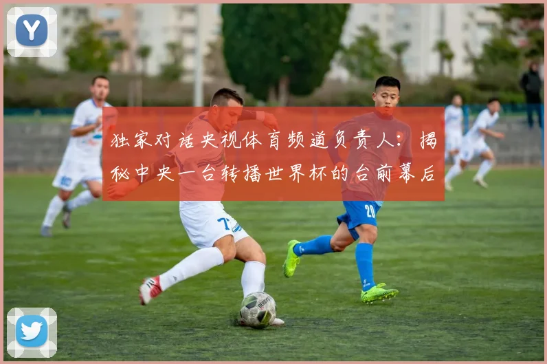 独家对话央视体育频道负责人:揭秘中央一台转播世界杯的台前幕后