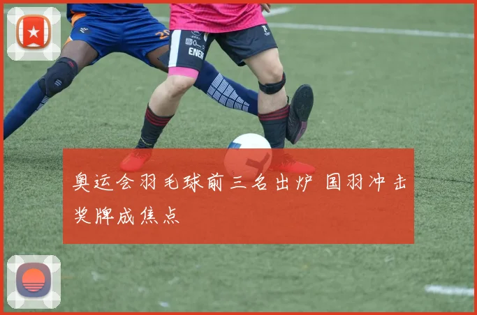 奥运会羽毛球前三名出炉 国羽冲击奖牌成焦点