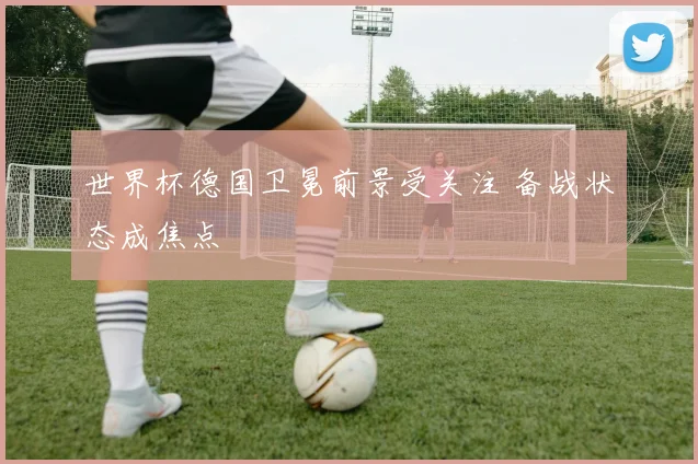 世界杯德国卫冕前景受关注 备战状态成焦点