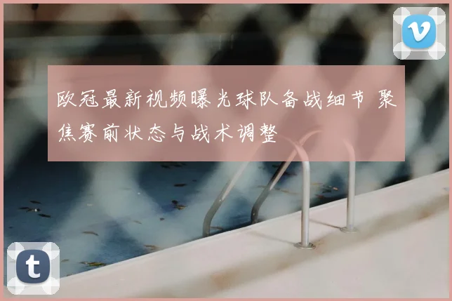 欧冠最新视频曝光球队备战细节 聚焦赛前状态与战术调整