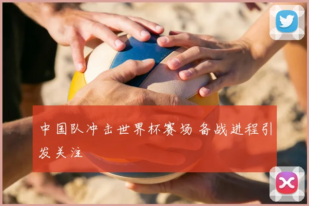中国队冲击世界杯赛场 备战进程引发关注