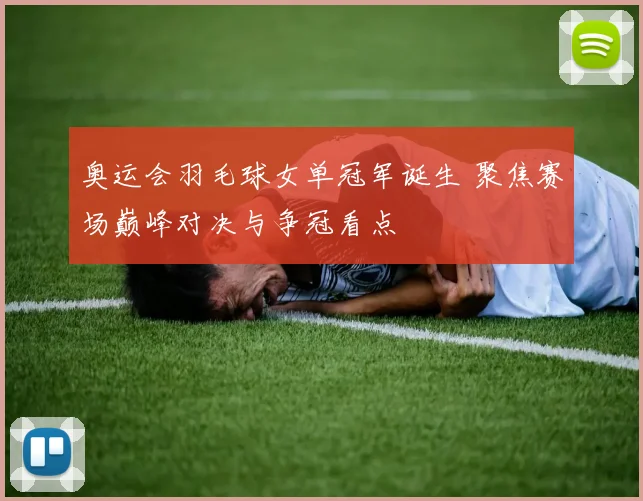 奥运会羽毛球女单冠军诞生 聚焦赛场巅峰对决与争冠看点