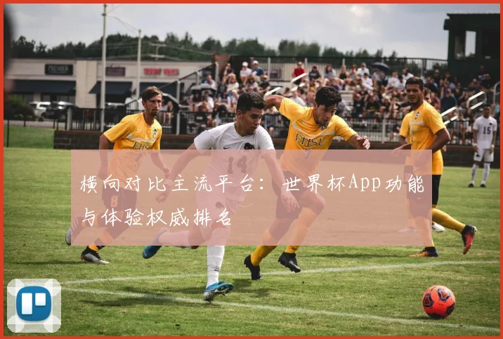 横向对比主流平台:世界杯App功能与体验权威排名