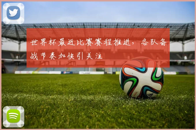 世界杯最近比赛赛程推进,各队备战节奏加快引关注