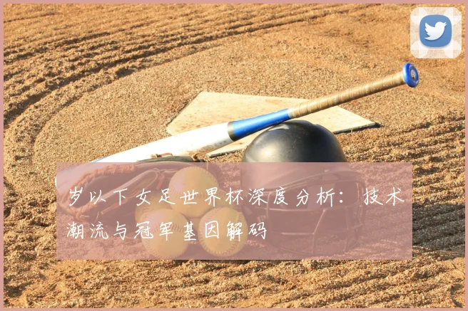 岁以下女足世界杯深度分析:技术潮流与冠军基因解码