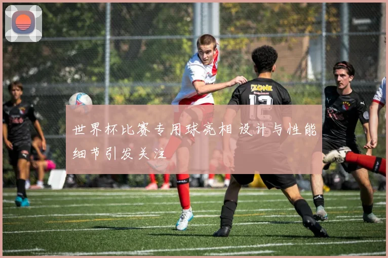 世界杯比赛专用球亮相 设计与性能细节引发关注