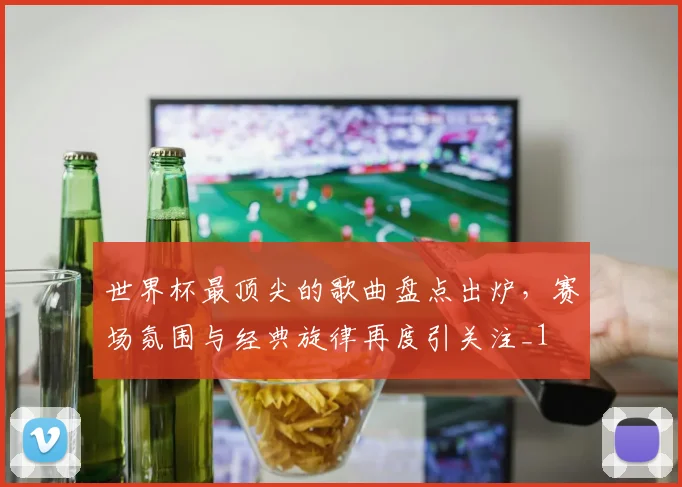 世界杯最顶尖的歌曲盘点出炉,赛场氛围与经典旋律再度引关注_1