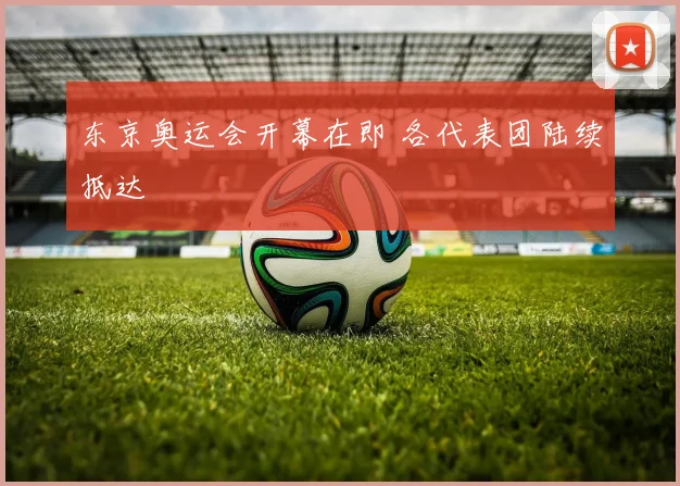 东京奥运会开幕在即 各代表团陆续抵达