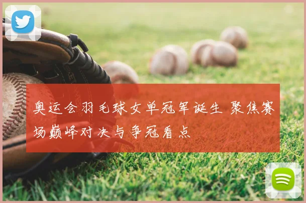 奥运会羽毛球女单冠军诞生 聚焦赛场巅峰对决与争冠看点